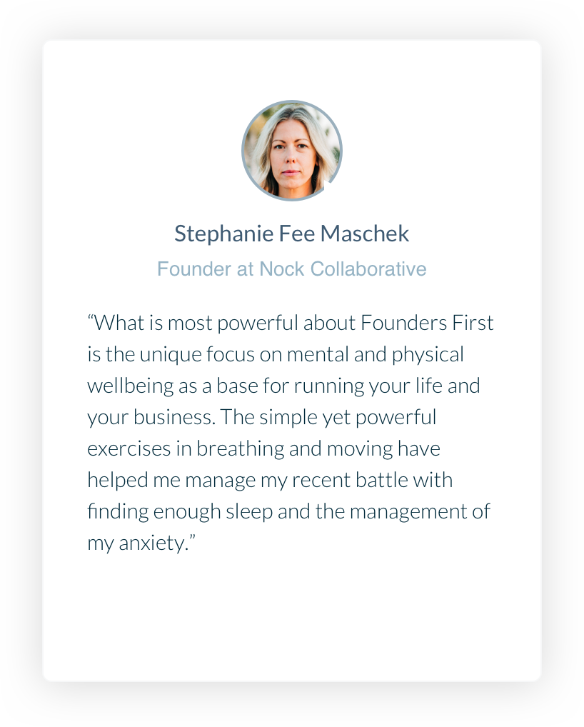 Stephanie Fee Maschek. Founder at Nock Collaborative. What is most powerful about Founders First is the unique focus on mental and physical wellbeing as a base for running your life and your business. The simple yet powerful exercises in breathing and moving have helped me manage my recent battle with finding enough sleep and the management of my anxiety.